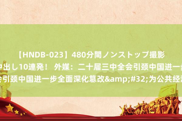 【HNDB-023】480分間ノンストップ撮影 ノーカット編集で本物中出し10連発！ 外媒：二十届三中全会引颈中国进一步全面深化篡改&#32;为公共经济增长赋能
