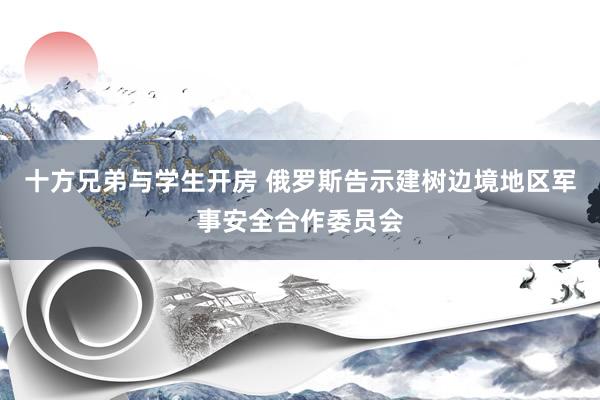 十方兄弟与学生开房 俄罗斯告示建树边境地区军事安全合作委员会