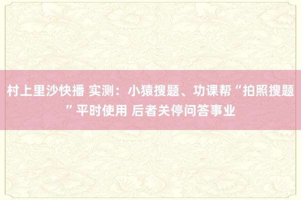 村上里沙快播 实测：小猿搜题、功课帮“拍照搜题”平时使用 后者关停问答事业
