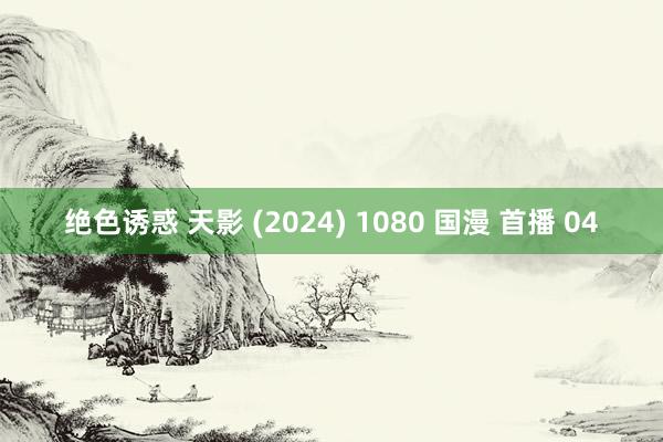 绝色诱惑 天影 (2024) 1080 国漫 首播 04