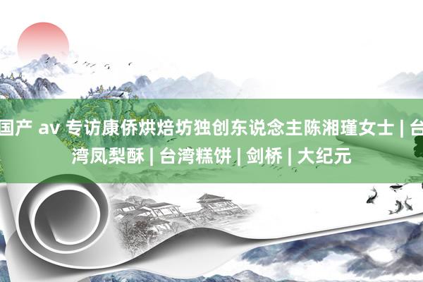 国产 av 专访康侨烘焙坊独创东说念主陈湘瑾女士 | 台湾凤梨酥 | 台湾糕饼 | 剑桥 | 大纪元