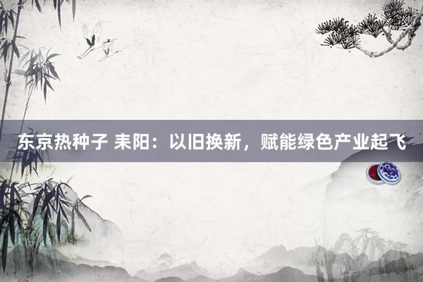 东京热种子 耒阳：以旧换新，赋能绿色产业起飞