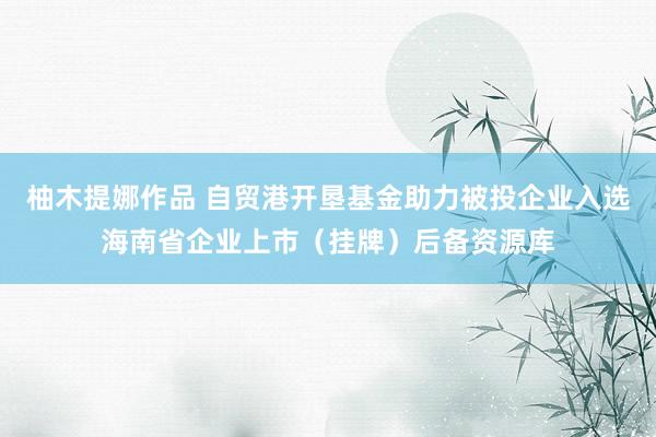 柚木提娜作品 自贸港开垦基金助力被投企业入选海南省企业上市（挂牌）后备资源库