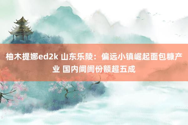柚木提娜ed2k 山东乐陵：偏远小镇崛起面包糠产业 国内阛阓份额超五成