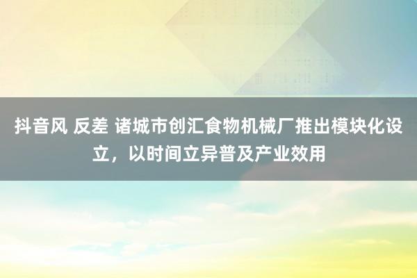 抖音风 反差 诸城市创汇食物机械厂推出模块化设立，以时间立异普及产业效用