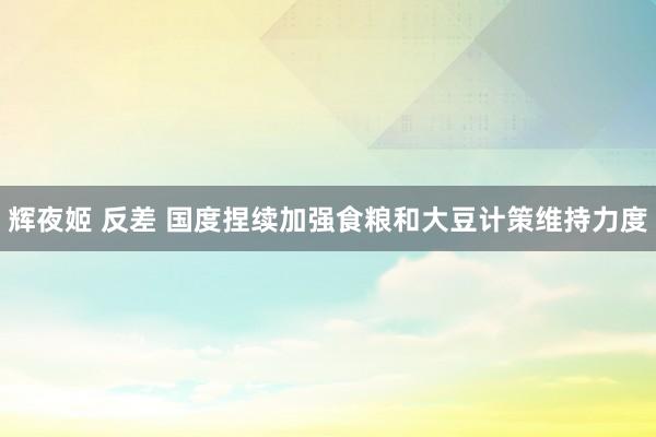 辉夜姬 反差 国度捏续加强食粮和大豆计策维持力度