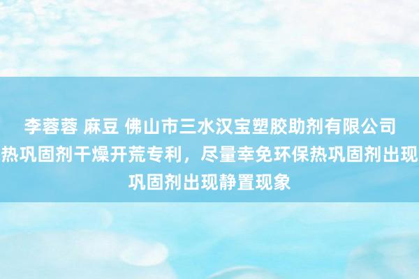 李蓉蓉 麻豆 佛山市三水汉宝塑胶助剂有限公司得到环保热巩固剂干燥开荒专利，尽量幸免环保热巩固剂出现静置现象