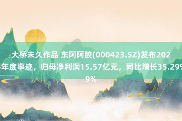 大桥未久作品 东阿阿胶(000423.SZ)发布2024年度事迹，归母净利润15.57亿元，同比增长35.29%
