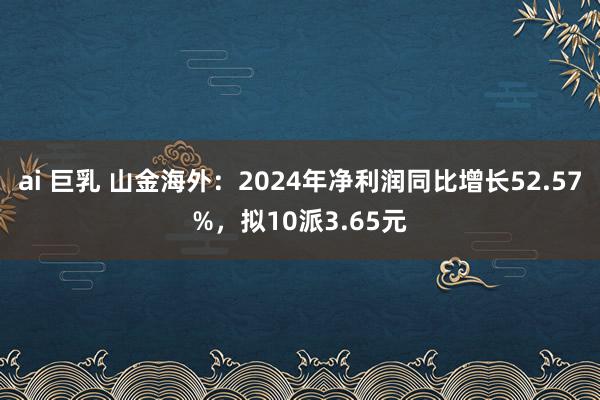 ai 巨乳 山金海外：2024年净利润同比增长52.57%，拟10派3.65元