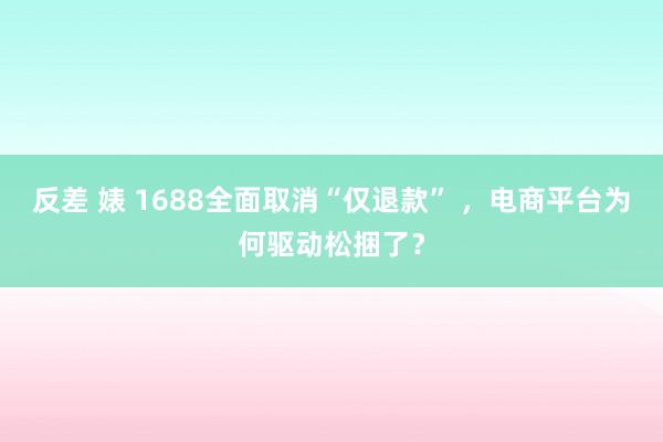 反差 婊 1688全面取消“仅退款” ，电商平台为何驱动松捆了？
