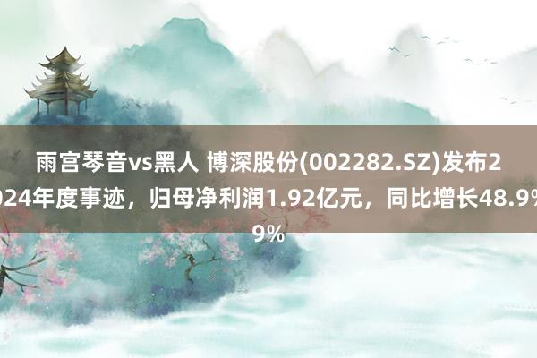 雨宫琴音vs黑人 博深股份(002282.SZ)发布2024年度事迹，归母净利润1.92亿元，同比增长48.9%