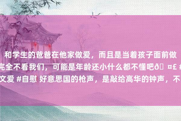 和学生的爸爸在他家做爱，而且是当着孩子面前做爱，太刺激了，孩子完全不看我们，可能是年龄还小什么都不懂吧🤣 #同城 #文爱 #自慰 好意思国的枪声，是敲给高华的钟声，不可爱就能总结？现时想这个迟了