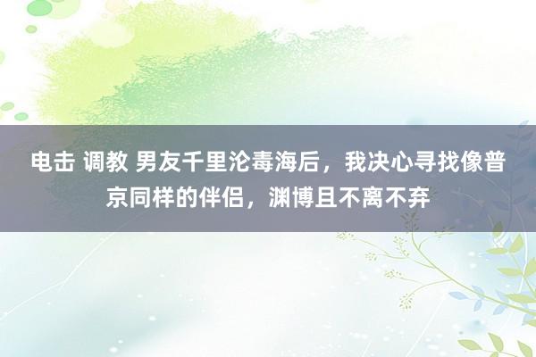 电击 调教 男友千里沦毒海后，我决心寻找像普京同样的伴侣，渊博且不离不弃
