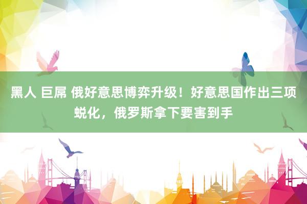 黑人 巨屌 俄好意思博弈升级！好意思国作出三项蜕化，俄罗斯拿下要害到手