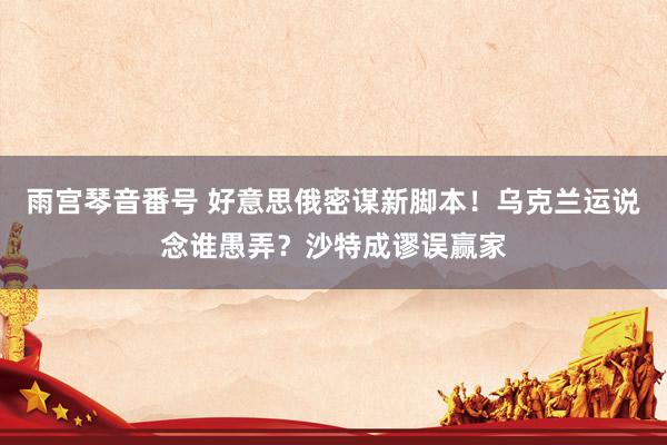 雨宫琴音番号 好意思俄密谋新脚本！乌克兰运说念谁愚弄？沙特成谬误赢家