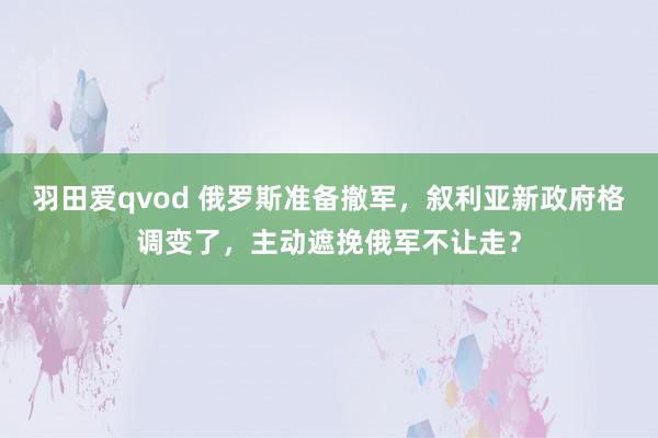 羽田爱qvod 俄罗斯准备撤军，叙利亚新政府格调变了，主动遮挽俄军不让走？