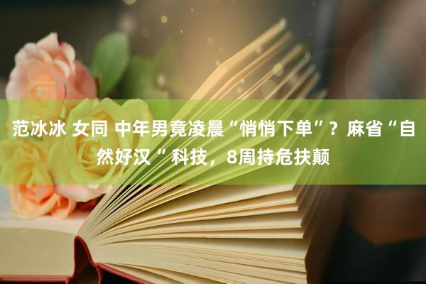 范冰冰 女同 中年男竟凌晨“悄悄下单”？麻省“自然好汉 ”科技，8周持危扶颠