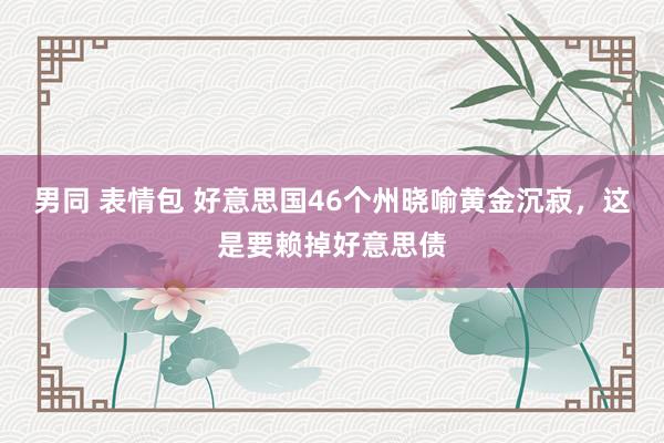 男同 表情包 好意思国46个州晓喻黄金沉寂，这是要赖掉好意思债