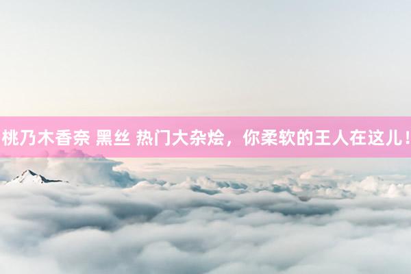 桃乃木香奈 黑丝 热门大杂烩，你柔软的王人在这儿！