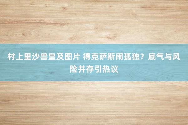 村上里沙兽皇及图片 得克萨斯闹孤独？底气与风险并存引热议