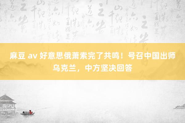 麻豆 av 好意思俄萧索完了共鸣！号召中国出师乌克兰，中方坚决回答