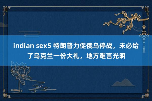 indian sex5 特朗普力促俄乌停战，未必给了乌克兰一份大礼，地方难言光明