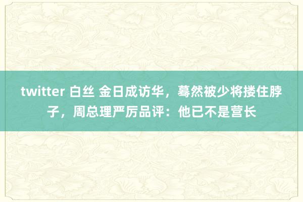 twitter 白丝 金日成访华，蓦然被少将搂住脖子，周总理严厉品评：他已不是营长