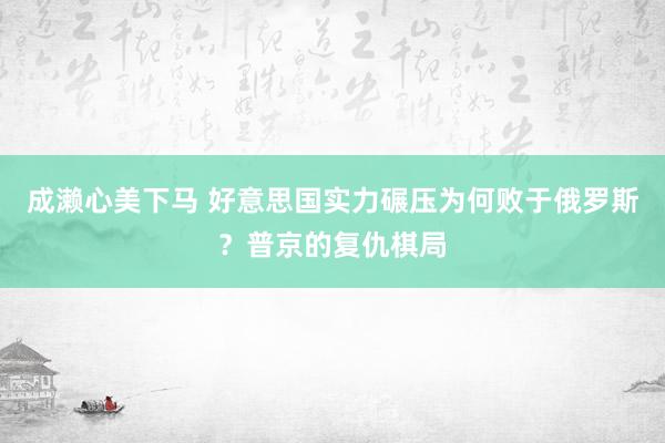 成濑心美下马 好意思国实力碾压为何败于俄罗斯？普京的复仇棋局