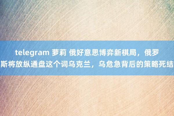 telegram 萝莉 俄好意思博弈新棋局，俄罗斯将放纵通盘这个词乌克兰，乌危急背后的策略死结