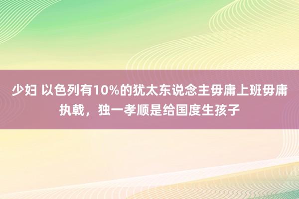 少妇 以色列有10%的犹太东说念主毋庸上班毋庸执戟，独一孝顺是给国度生孩子