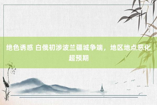 绝色诱惑 白俄初涉波兰疆城争端，地区地点恶化超预期