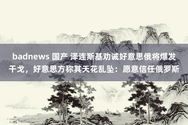 badnews 国产 泽连斯基劝诫好意思俄将爆发干戈，好意思方称其天花乱坠：愿意信任俄罗斯