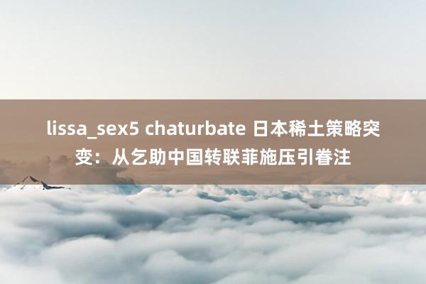 lissa_sex5 chaturbate 日本稀土策略突变：从乞助中国转联菲施压引眷注