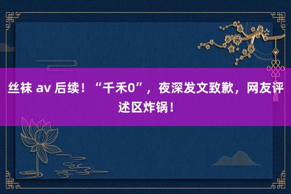 丝袜 av 后续！“千禾0”，夜深发文致歉，网友评述区炸锅！