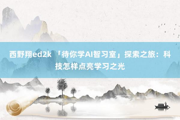 西野翔ed2k 「待你学AI智习室」探索之旅：科技怎样点亮学习之光