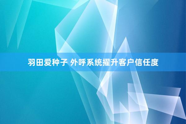 羽田爱种子 外呼系统擢升客户信任度