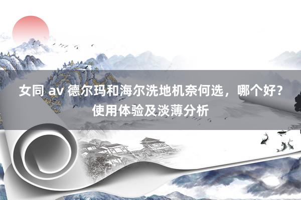 女同 av 德尔玛和海尔洗地机奈何选，哪个好？使用体验及淡薄分析
