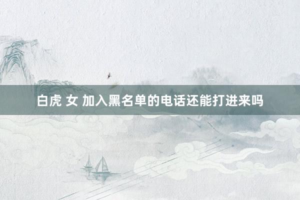 白虎 女 加入黑名单的电话还能打进来吗