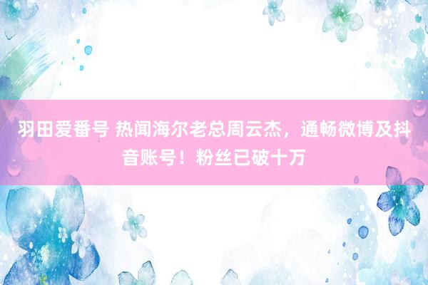 羽田爱番号 热闻海尔老总周云杰，通畅微博及抖音账号！粉丝已破十万