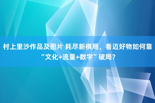 村上里沙作品及图片 耗尽新棋局，看迈好物如何靠“文化+流量+数字”破局？