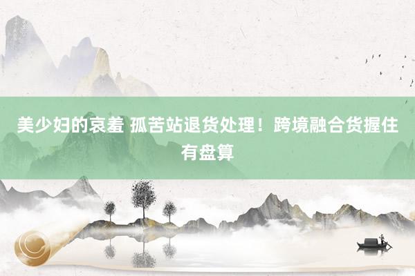 美少妇的哀羞 孤苦站退货处理！跨境融合货握住有盘算