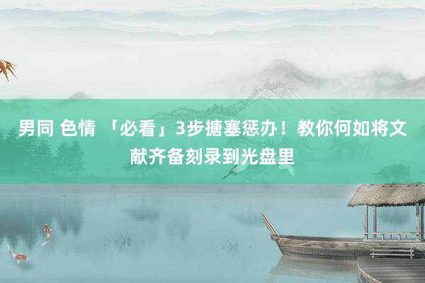 男同 色情 「必看」3步搪塞惩办！教你何如将文献齐备刻录到光盘里