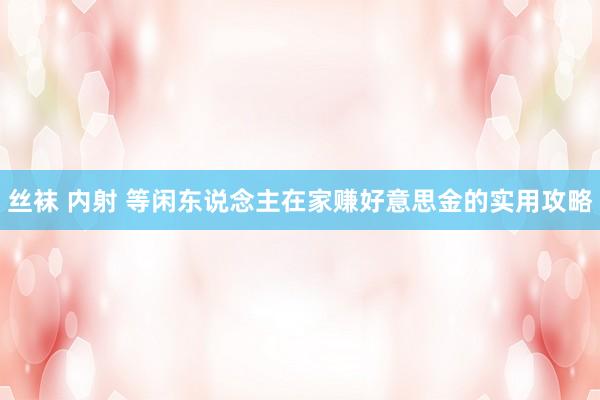 丝袜 内射 等闲东说念主在家赚好意思金的实用攻略