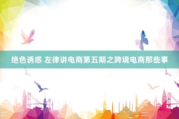 绝色诱惑 左律讲电商第五期之跨境电商那些事