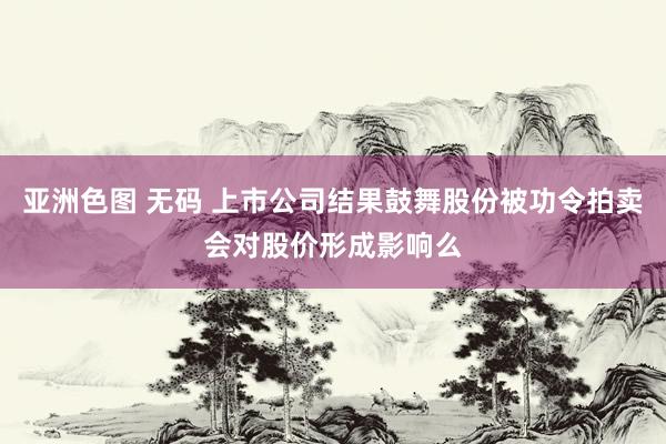 亚洲色图 无码 上市公司结果鼓舞股份被功令拍卖会对股价形成影响么