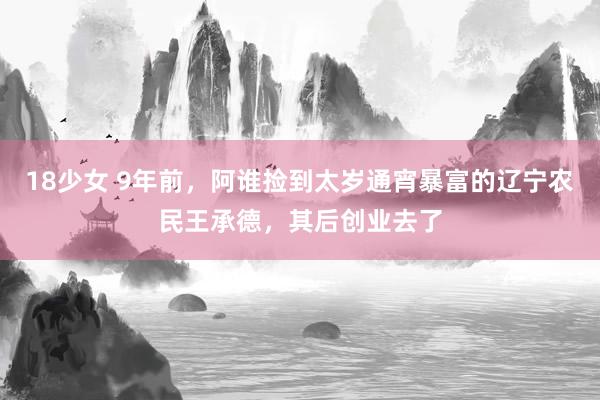 18少女 9年前，阿谁捡到太岁通宵暴富的辽宁农民王承德，其后创业去了