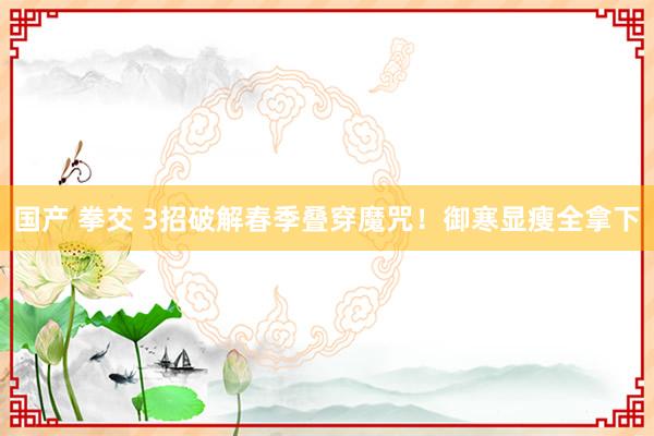 国产 拳交 3招破解春季叠穿魔咒！御寒显瘦全拿下