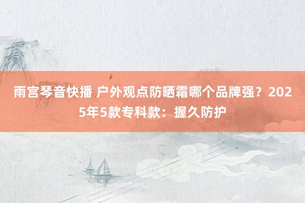 雨宫琴音快播 户外观点防晒霜哪个品牌强？2025年5款专科款：握久防护