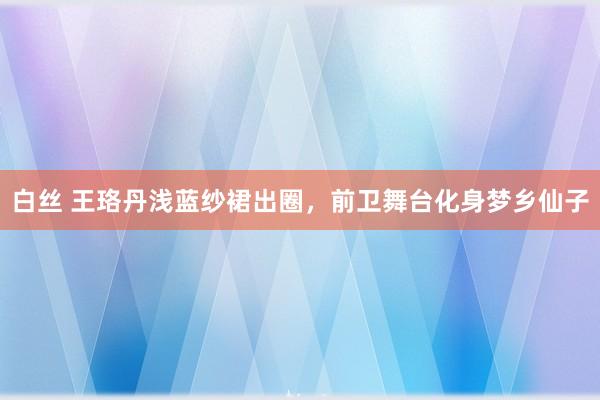 白丝 王珞丹浅蓝纱裙出圈，前卫舞台化身梦乡仙子
