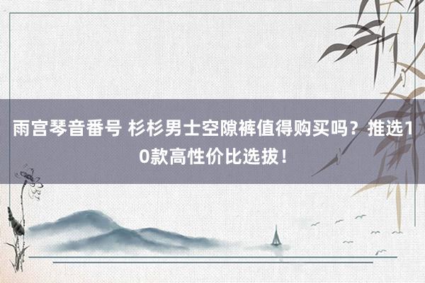 雨宫琴音番号 杉杉男士空隙裤值得购买吗？推选10款高性价比选拔！